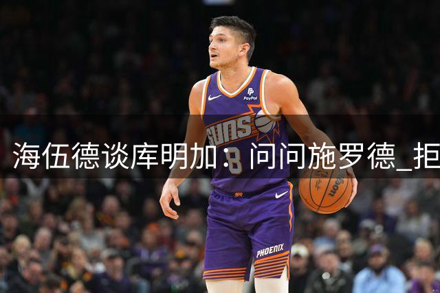 海伍德谈库明加：问问施罗德 拒绝大合同后想再拿就很难了