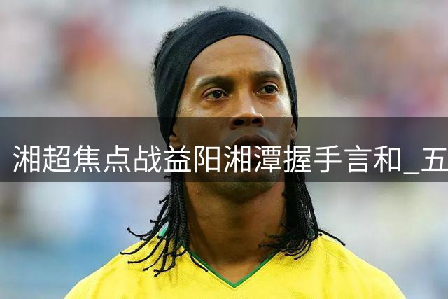 湘超焦点战益阳湘潭握手言和 五轮不败纪录延续