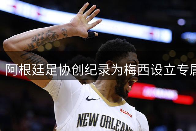 阿根廷足协创纪录为梅西设立专属致敬仪式 规格超越马拉多纳