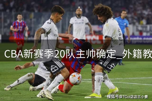 CBA新赛季20队主帅确定 外籍教练占据11席